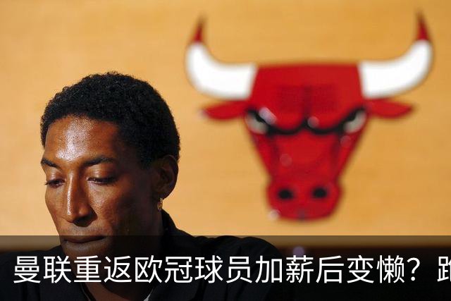 曼联重返欧冠球员加薪后变懒？跑动数据落后！体能储备遭质疑无法坚持90分钟